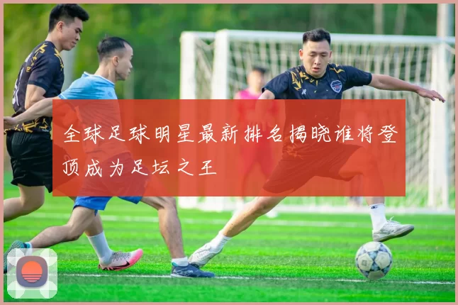全球足球明星最新排名揭晓谁将登顶成为足坛之王