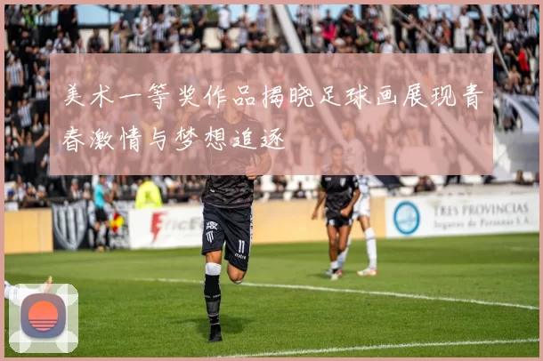 美术一等奖作品揭晓足球画展现青春激情与梦想追逐